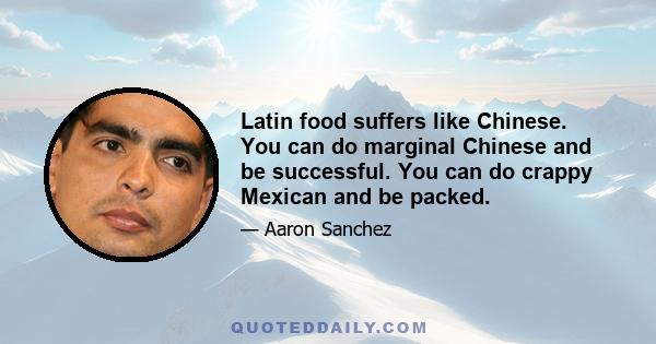 Latin food suffers like Chinese. You can do marginal Chinese and be successful. You can do crappy Mexican and be packed.