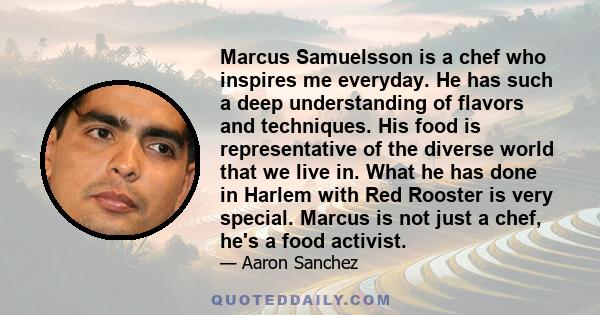 Marcus Samuelsson is a chef who inspires me everyday. He has such a deep understanding of flavors and techniques. His food is representative of the diverse world that we live in. What he has done in Harlem with Red