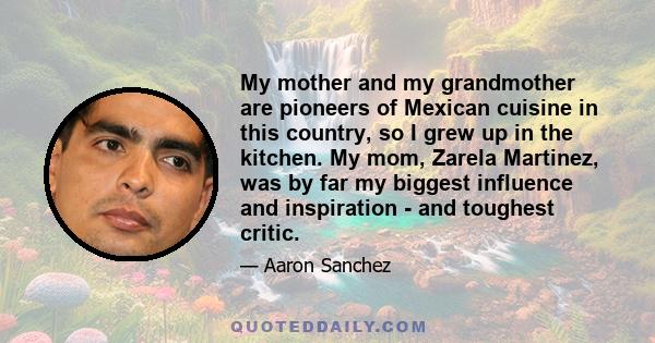 My mother and my grandmother are pioneers of Mexican cuisine in this country, so I grew up in the kitchen. My mom, Zarela Martinez, was by far my biggest influence and inspiration - and toughest critic.