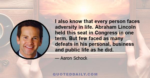 I also know that every person faces adversity in life. Abraham Lincoln held this seat in Congress in one term. But few faced as many defeats in his personal, business and public life as he did.
