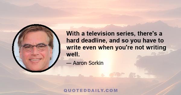 With a television series, there's a hard deadline, and so you have to write even when you're not writing well.