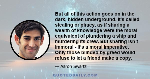 But all of this action goes on in the dark, hidden underground. It’s called stealing or piracy, as if sharing a wealth of knowledge were the moral equivalent of plundering a ship and murdering its crew. But sharing