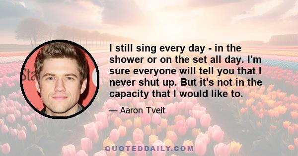 I still sing every day - in the shower or on the set all day. I'm sure everyone will tell you that I never shut up. But it's not in the capacity that I would like to.