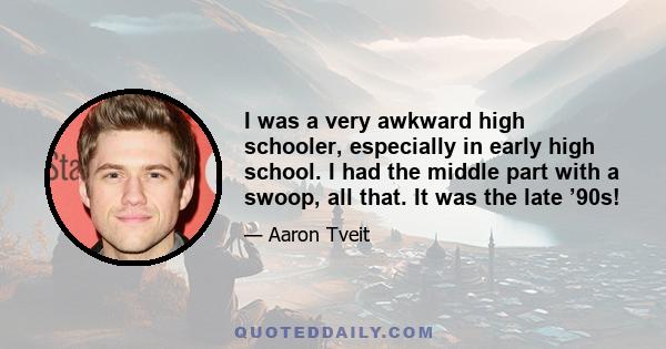 I was a very awkward high schooler, especially in early high school. I had the middle part with a swoop, all that. It was the late ’90s!