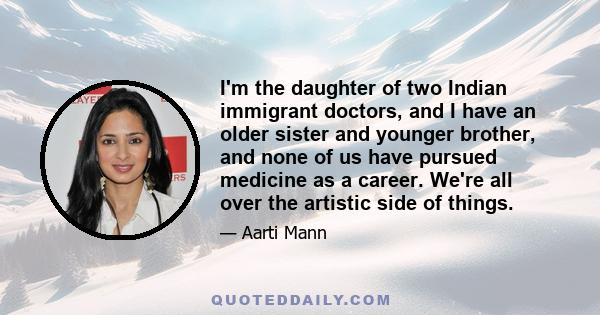 I'm the daughter of two Indian immigrant doctors, and I have an older sister and younger brother, and none of us have pursued medicine as a career. We're all over the artistic side of things.