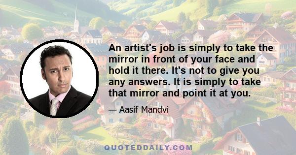 An artist's job is simply to take the mirror in front of your face and hold it there. It's not to give you any answers. It is simply to take that mirror and point it at you.