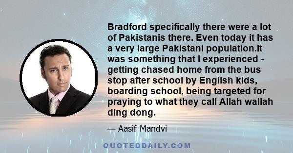 Bradford specifically there were a lot of Pakistanis there. Even today it has a very large Pakistani population.It was something that I experienced - getting chased home from the bus stop after school by English kids,