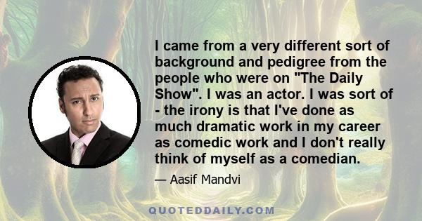 I came from a very different sort of background and pedigree from the people who were on The Daily Show. I was an actor. I was sort of - the irony is that I've done as much dramatic work in my career as comedic work and 