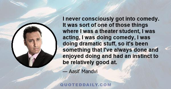 I never consciously got into comedy. It was sort of one of those things where I was a theater student, I was acting, I was doing comedy, I was doing dramatic stuff, so it's been something that I've always done and