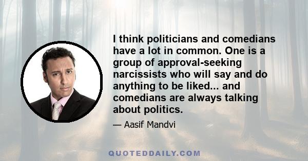 I think politicians and comedians have a lot in common. One is a group of approval-seeking narcissists who will say and do anything to be liked... and comedians are always talking about politics.