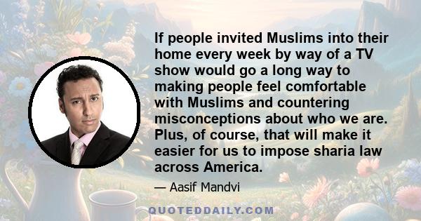 If people invited Muslims into their home every week by way of a TV show would go a long way to making people feel comfortable with Muslims and countering misconceptions about who we are. Plus, of course, that will make 