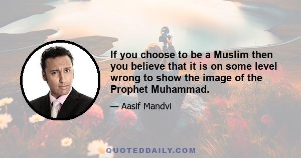 If you choose to be a Muslim then you believe that it is on some level wrong to show the image of the Prophet Muhammad.