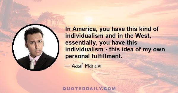 In America, you have this kind of individualism and in the West, essentially, you have this individualism - this idea of my own personal fulfillment.