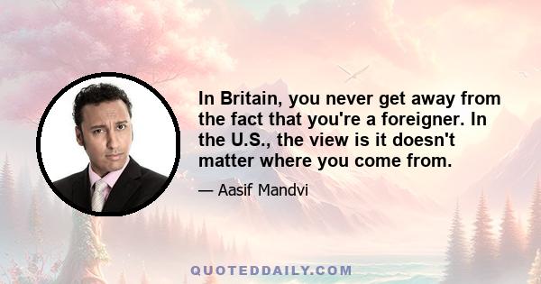 In Britain, you never get away from the fact that you're a foreigner. In the U.S., the view is it doesn't matter where you come from.