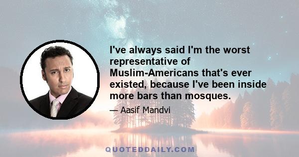 I've always said I'm the worst representative of Muslim-Americans that's ever existed, because I've been inside more bars than mosques.