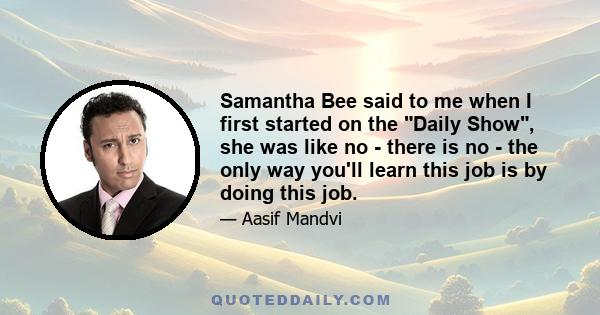 Samantha Bee said to me when I first started on the Daily Show, she was like no - there is no - the only way you'll learn this job is by doing this job.