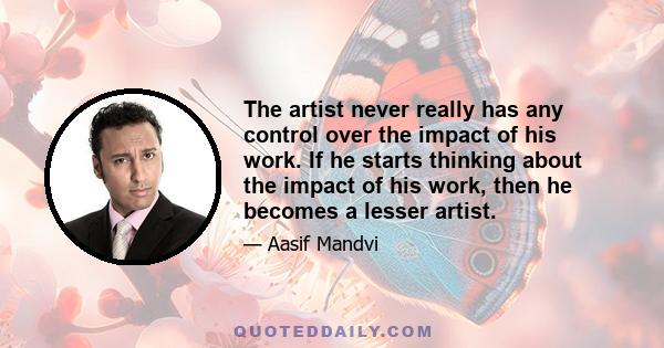 The artist never really has any control over the impact of his work. If he starts thinking about the impact of his work, then he becomes a lesser artist.