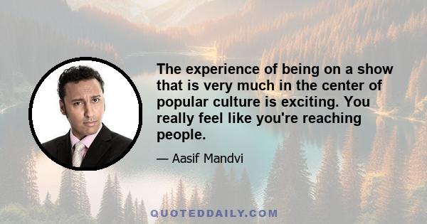 The experience of being on a show that is very much in the center of popular culture is exciting. You really feel like you're reaching people.