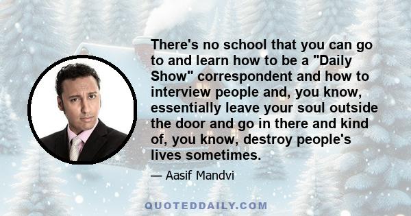 There's no school that you can go to and learn how to be a Daily Show correspondent and how to interview people and, you know, essentially leave your soul outside the door and go in there and kind of, you know, destroy