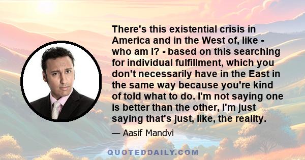 There's this existential crisis in America and in the West of, like - who am I? - based on this searching for individual fulfillment, which you don't necessarily have in the East in the same way because you're kind of