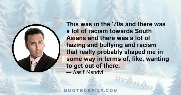 This was in the '70s and there was a lot of racism towards South Asians and there was a lot of hazing and bullying and racism that really probably shaped me in some way in terms of, like, wanting to get out of there.