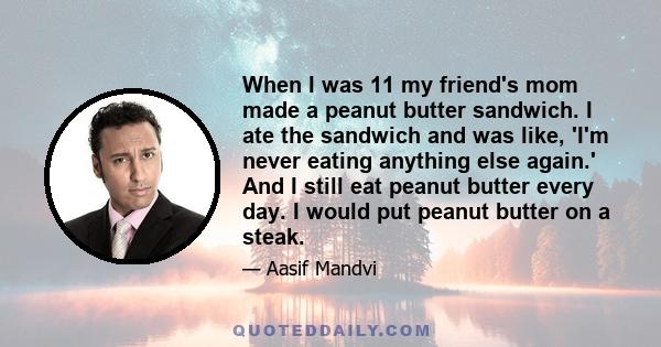 When I was 11 my friend's mom made a peanut butter sandwich. I ate the sandwich and was like, 'I'm never eating anything else again.' And I still eat peanut butter every day. I would put peanut butter on a steak.