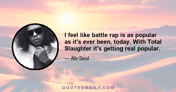 I feel like battle rap is as popular as it's ever been, today. With Total Slaughter it's getting real popular.