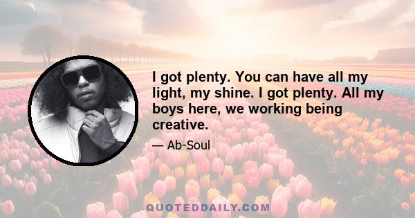 I got plenty. You can have all my light, my shine. I got plenty. All my boys here, we working being creative.