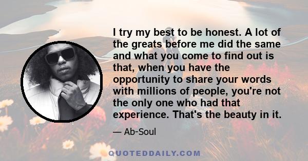 I try my best to be honest. A lot of the greats before me did the same and what you come to find out is that, when you have the opportunity to share your words with millions of people, you're not the only one who had