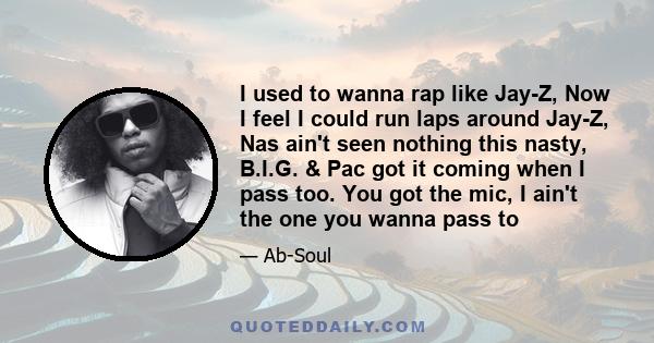 I used to wanna rap like Jay-Z, Now I feel I could run laps around Jay-Z, Nas ain't seen nothing this nasty, B.I.G. & Pac got it coming when I pass too. You got the mic, I ain't the one you wanna pass to