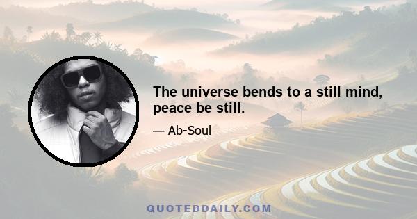 The universe bends to a still mind, peace be still.