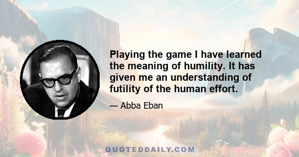 Playing the game I have learned the meaning of humility. It has given me an understanding of futility of the human effort.