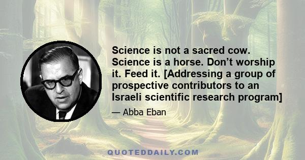 Science is not a sacred cow. Science is a horse. Don’t worship it. Feed it. [Addressing a group of prospective contributors to an Israeli scientific research program]