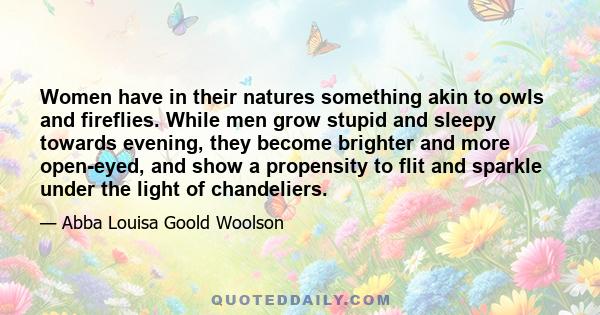 Women have in their natures something akin to owls and fireflies. While men grow stupid and sleepy towards evening, they become brighter and more open-eyed, and show a propensity to flit and sparkle under the light of