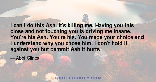 I can't do this Ash. It's killing me. Having you this close and not touching you is driving me insane. You're his Ash. You're his. You made your choice and I understand why you chose him. I don't hold it against you but 