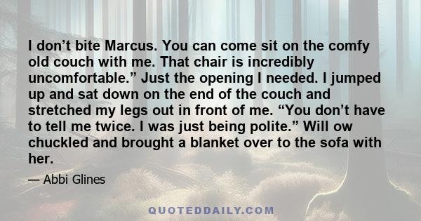 I don’t bite Marcus. You can come sit on the comfy old couch with me. That chair is incredibly uncomfortable.” Just the opening I needed. I jumped up and sat down on the end of the couch and stretched my legs out in