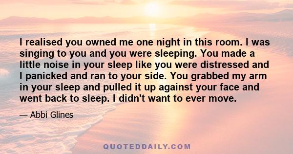 I realised you owned me one night in this room. I was singing to you and you were sleeping. You made a little noise in your sleep like you were distressed and I panicked and ran to your side. You grabbed my arm in your