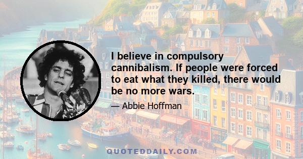 I believe in compulsory cannibalism. If people were forced to eat what they killed, there would be no more wars.