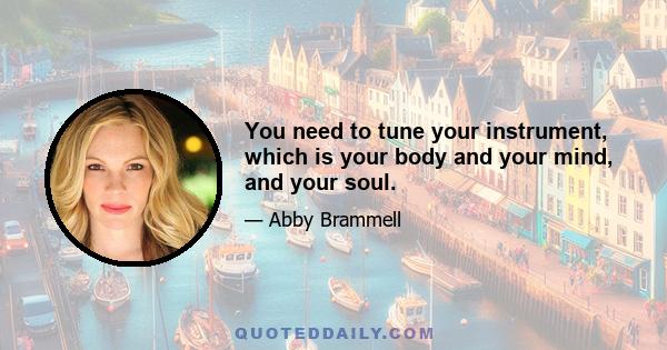 You need to tune your instrument, which is your body and your mind, and your soul.