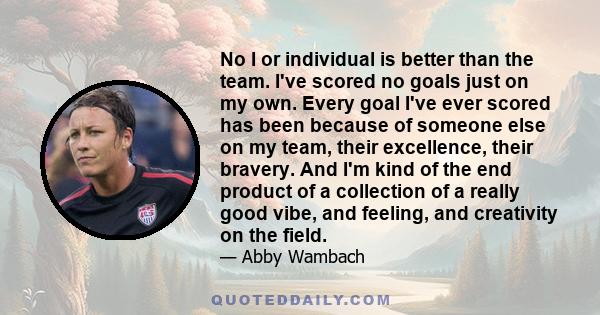 No I or individual is better than the team. I've scored no goals just on my own. Every goal I've ever scored has been because of someone else on my team, their excellence, their bravery. And I'm kind of the end product