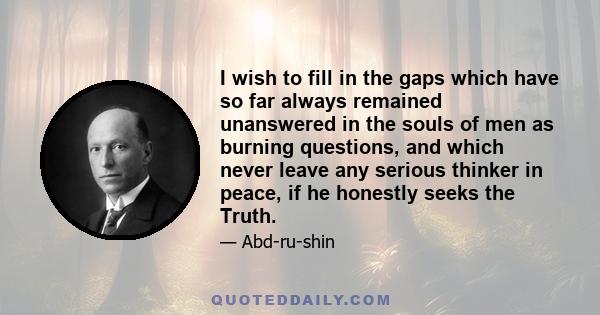 I wish to fill in the gaps which have so far always remained unanswered in the souls of men as burning questions, and which never leave any serious thinker in peace, if he honestly seeks the Truth.