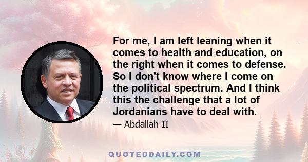 For me, I am left leaning when it comes to health and education, on the right when it comes to defense. So I don't know where I come on the political spectrum. And I think this the challenge that a lot of Jordanians