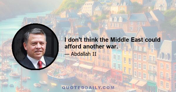 I don't think the Middle East could afford another war.