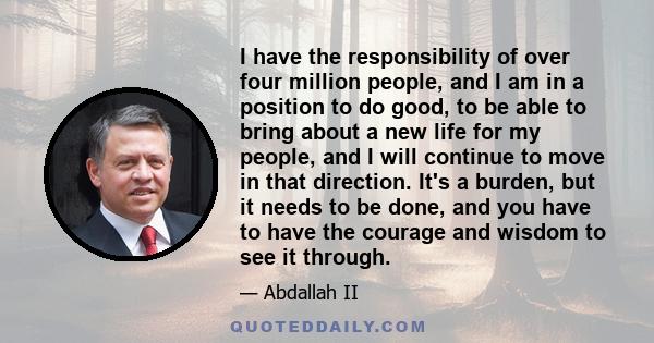 I have the responsibility of over four million people, and I am in a position to do good, to be able to bring about a new life for my people, and I will continue to move in that direction. It's a burden, but it needs to 