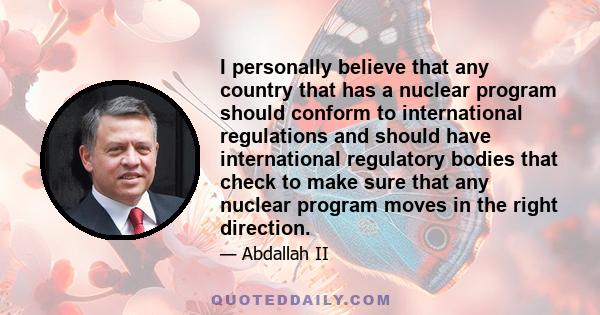 I personally believe that any country that has a nuclear program should conform to international regulations and should have international regulatory bodies that check to make sure that any nuclear program moves in the