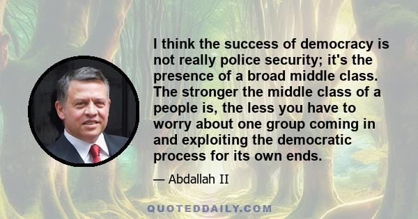 I think the success of democracy is not really police security; it's the presence of a broad middle class. The stronger the middle class of a people is, the less you have to worry about one group coming in and