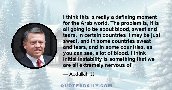 I think this is really a defining moment for the Arab world. The problem is, it is all going to be about blood, sweat and tears. In certain countries it may be just sweat, and in some countries sweat and tears, and in