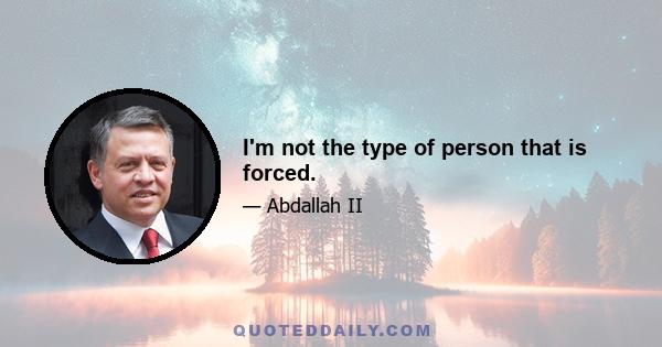 I'm not the type of person that is forced.