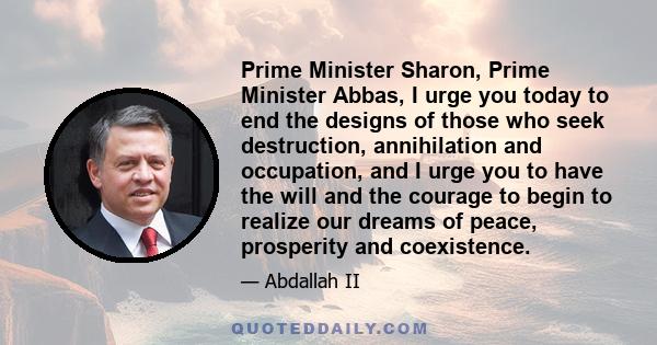 Prime Minister Sharon, Prime Minister Abbas, I urge you today to end the designs of those who seek destruction, annihilation and occupation, and I urge you to have the will and the courage to begin to realize our dreams 