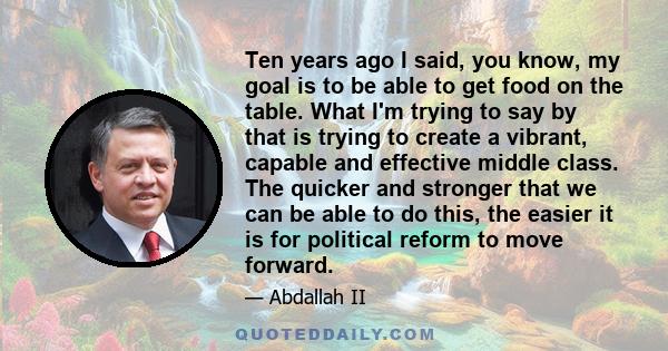 Ten years ago I said, you know, my goal is to be able to get food on the table. What I'm trying to say by that is trying to create a vibrant, capable and effective middle class. The quicker and stronger that we can be